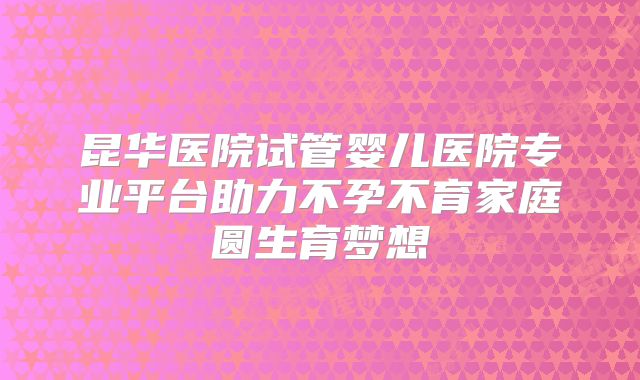 昆华医院试管婴儿医院专业平台助力不孕不育家庭圆生育梦想