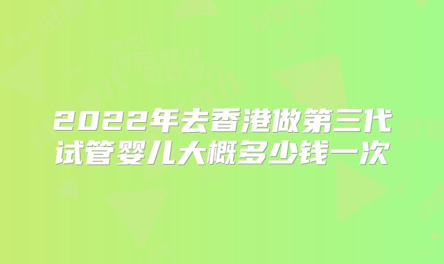 2022年去香港做第三代试管婴儿大概多少钱一次