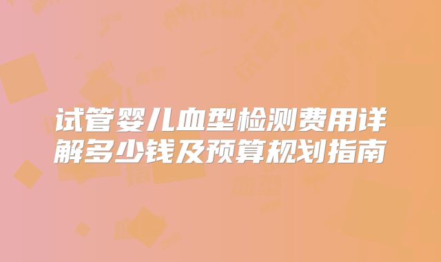 试管婴儿血型检测费用详解多少钱及预算规划指南