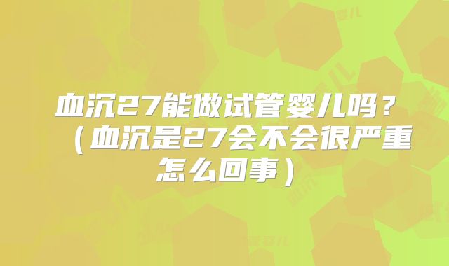 血沉27能做试管婴儿吗？（血沉是27会不会很严重怎么回事）