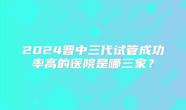 2024晋中三代试管成功率高的医院是哪三家?