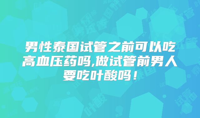 男性泰国试管之前可以吃高血压药吗,做试管前男人要吃叶酸吗!