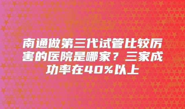 南通做第三代试管比较厉害的医院是哪家?三家成功率在40%以上
