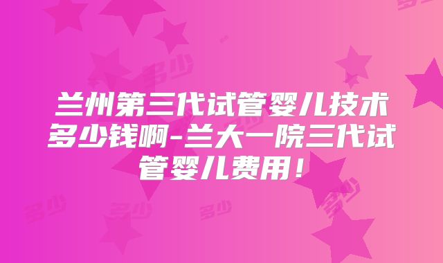 兰州第三代试管婴儿技术多少钱啊-兰大一院三代试管婴儿费用!
