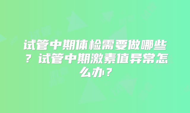 试管中期体检需要做哪些?试管中期激素值异常怎么办?