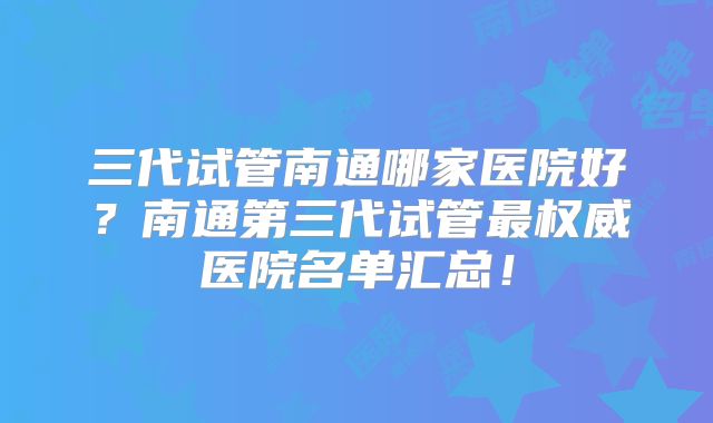 三代试管南通哪家医院好?南通第三代试管最权威医院名单汇总!