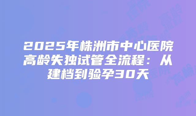 2025年株洲市中心医院高龄失独试管全流程:从建档到验孕30天
