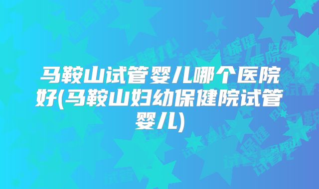 马鞍山试管婴儿哪个医院好(马鞍山妇幼保健院试管婴儿)