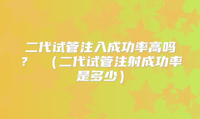 二代试管注入成功率高吗？ （二代试管注射成功率是多少）