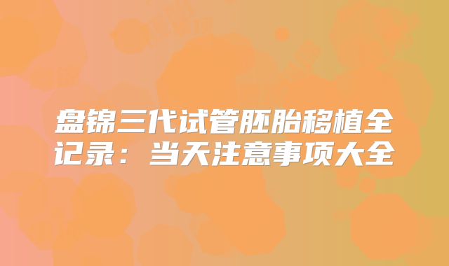 盘锦三代试管胚胎移植全记录:当天注意事项大全