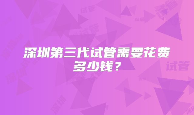 深圳第三代试管需要花费多少钱?
