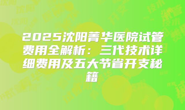 2025沈阳菁华医院试管费用全解析：三代技术详细费用及五大节省开支秘籍
