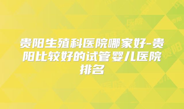 贵阳生殖科医院哪家好-贵阳比较好的试管婴儿医院排名