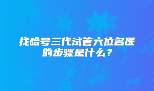找哈号三代试管六位名医的步骤是什么？