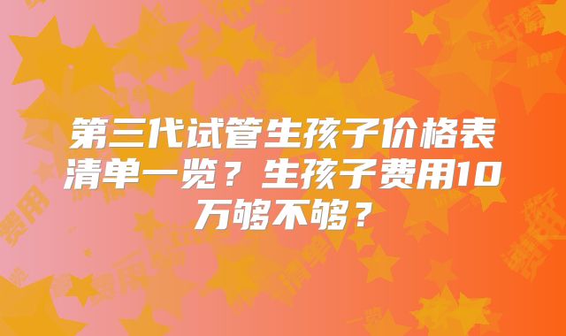 第三代试管生孩子价格表清单一览?生孩子费用10万够不够?