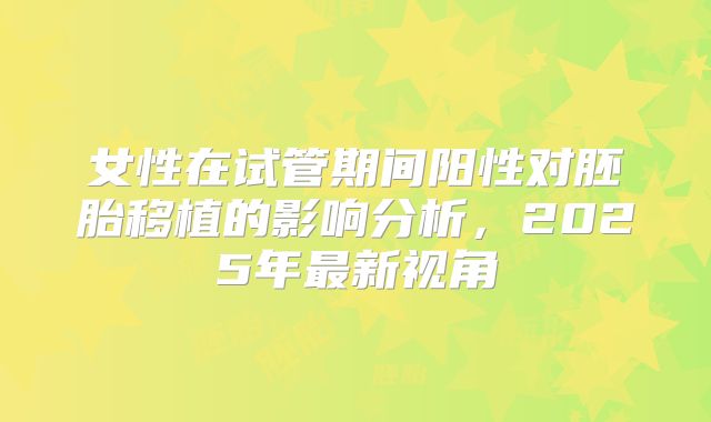 女性在试管期间阳性对胚胎移植的影响分析，2025年最新视角