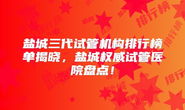 盐城三代试管机构排行榜单揭晓，盐城权威试管医院盘点！