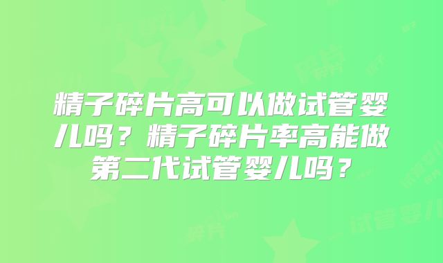 精子碎片高可以做试管婴儿吗?精子碎片率高能做第二代试管婴儿吗?