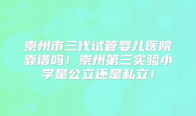 崇州市三代试管婴儿医院靠谱吗！崇州第三实验小学是公立还是私立！