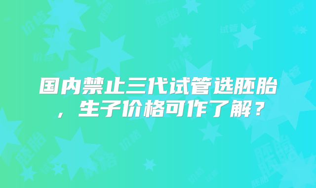 国内禁止三代试管选胚胎,生子价格可作了解?