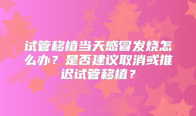 试管移植当天感冒发烧怎么办？是否建议取消或推迟试管移植？