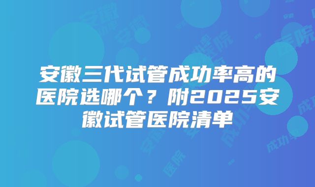 安徽三代试管成功率高的医院选哪个?附2025安徽试管医院清单