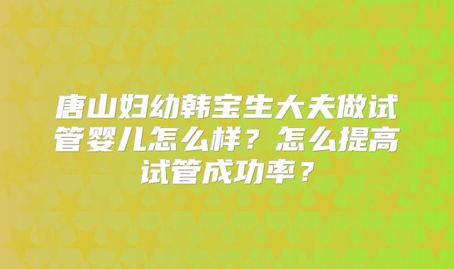 唐山妇幼韩宝生大夫做试管婴儿怎么样?怎么提高试管成功率?