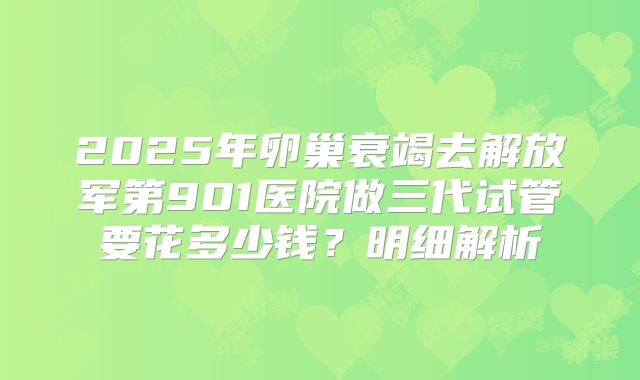 2025年卵巢衰竭去解放军第901医院做三代试管要花多少钱?明细解析