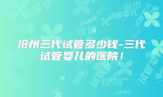 沧州三代试管多少钱-三代试管婴儿的医院！