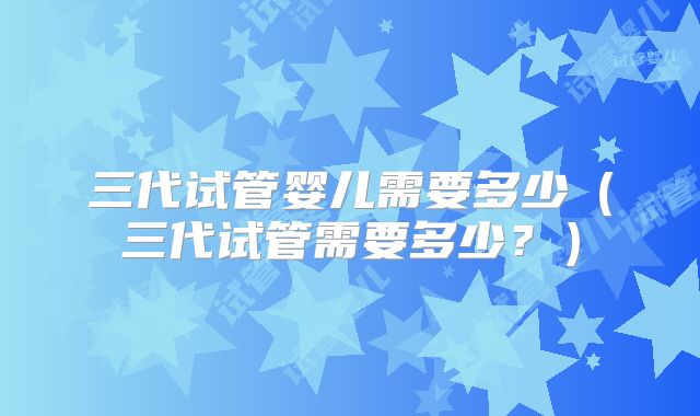 三代试管婴儿需要多少（三代试管需要多少？）