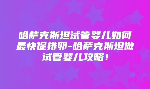 哈萨克斯坦试管婴儿如何最快促排卵-哈萨克斯坦做试管婴儿攻略！