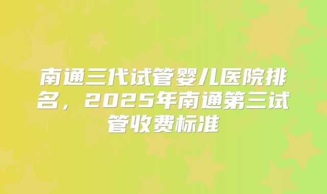 南通三代试管婴儿医院排名，2025年南通第三试管收费标准