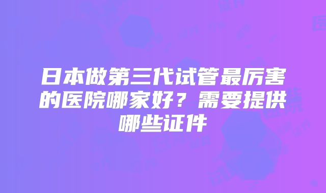 日本做第三代试管最厉害的医院哪家好?需要提供哪些证件