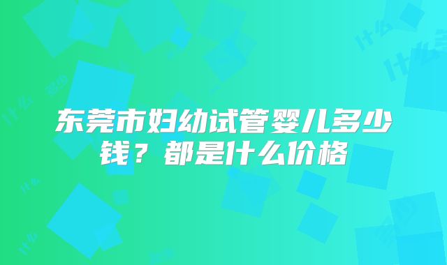 东莞市妇幼试管婴儿多少钱?都是什么价格