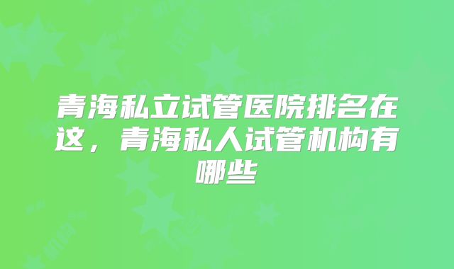 青海私立试管医院排名在这，青海私人试管机构有哪些