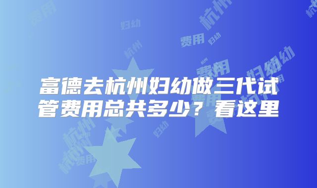 富德去杭州妇幼做三代试管费用总共多少？看这里
