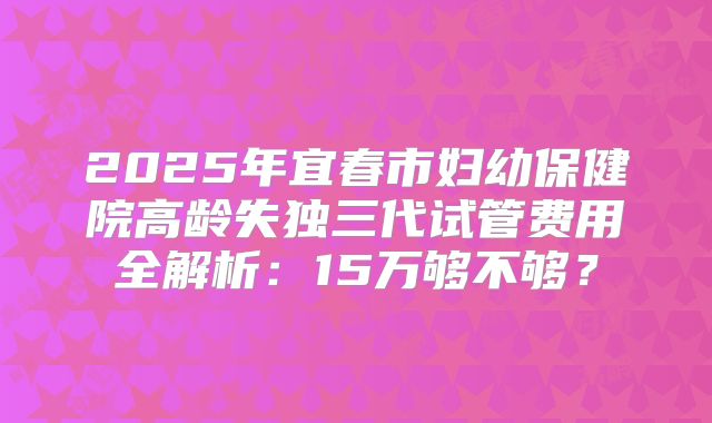 2025年宜春市妇幼保健院高龄失独三代试管费用全解析:15万够不够?