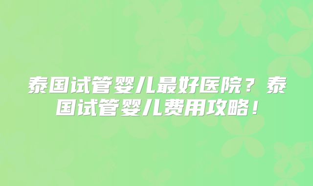 泰国试管婴儿最好医院?泰国试管婴儿费用攻略!