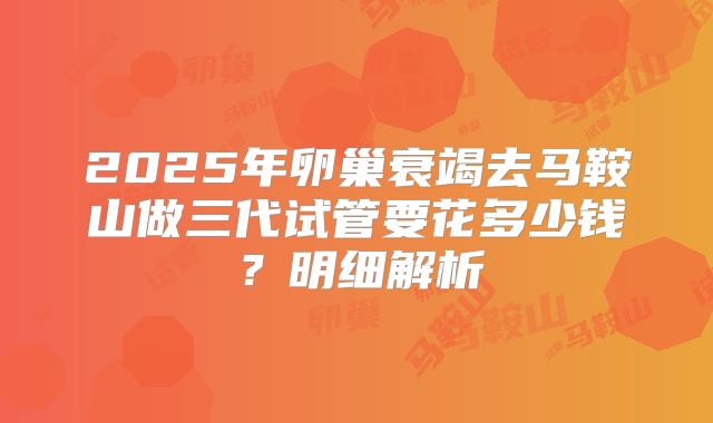 2025年卵巢衰竭去马鞍山做三代试管要花多少钱？明细解析