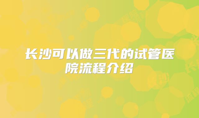 长沙可以做三代的试管医院流程介绍
