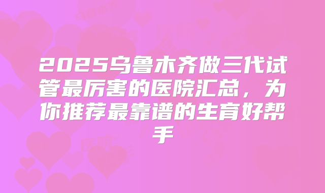 2025乌鲁木齐做三代试管最厉害的医院汇总,为你推荐最靠谱的生育好帮手