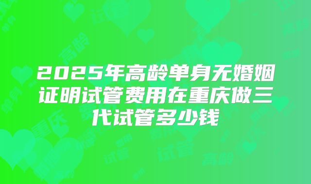 2025年高龄单身无婚姻证明试管费用在重庆做三代试管多少钱