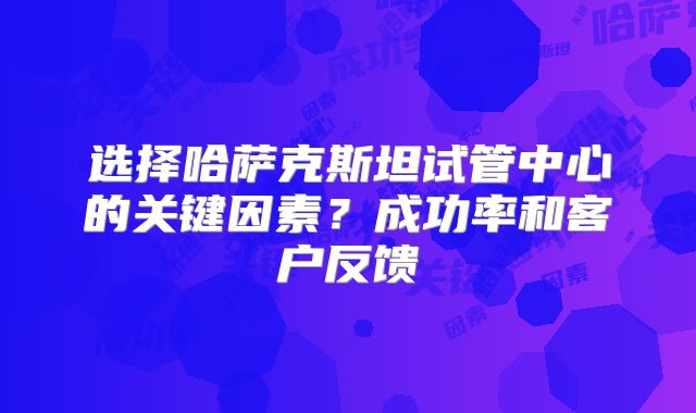 选择哈萨克斯坦试管中心的关键因素?成功率和客户反馈