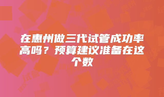 在惠州做三代试管成功率高吗？预算建议准备在这个数