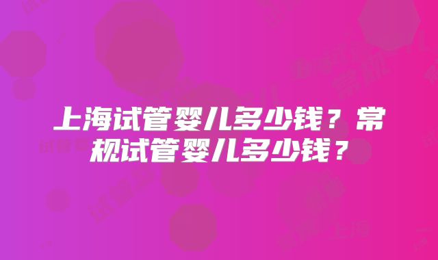 上海试管婴儿多少钱？常规试管婴儿多少钱？