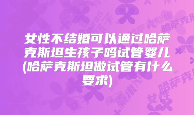 女性不结婚可以通过哈萨克斯坦生孩子吗试管婴儿(哈萨克斯坦做试管有什么要求)