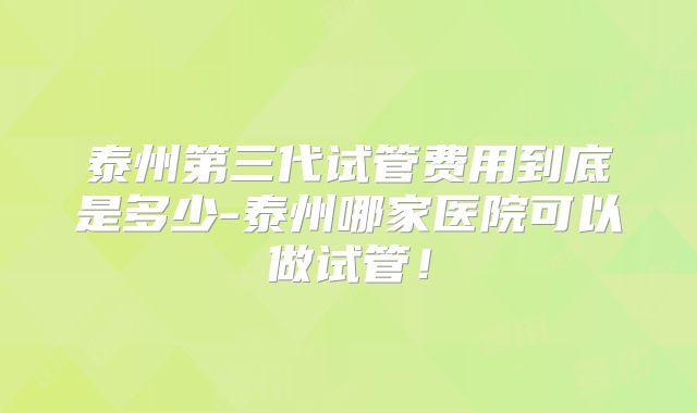泰州第三代试管费用到底是多少-泰州哪家医院可以做试管!