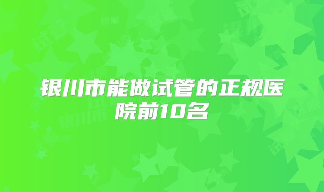 银川市能做试管的正规医院前10名
