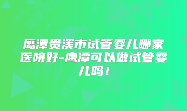 鹰潭贵溪市试管婴儿哪家医院好-鹰潭可以做试管婴儿吗!