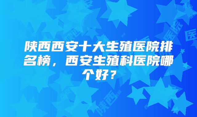 陕西西安十大生殖医院排名榜,西安生殖科医院哪个好?